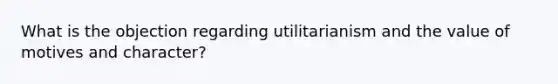 What is the objection regarding utilitarianism and the value of motives and character?