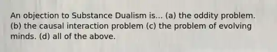 An objection to Substance Dualism is... (a) the oddity problem. (b) the causal interaction problem (c) the problem of evolving minds. (d) all of the above.