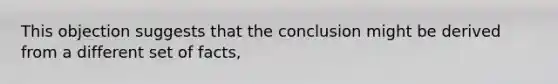 This objection suggests that the conclusion might be derived from a different set of facts,