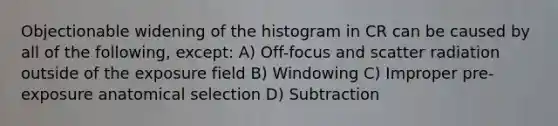 Objectionable widening of the histogram in CR can be caused by all of the following, except: A) Off-focus and scatter radiation outside of the exposure field B) Windowing C) Improper pre-exposure anatomical selection D) Subtraction