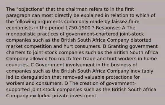 The "objections" that the chairman refers to in the first paragraph can most directly be explained in relation to which of the following arguments commonly made by laissez-faire economists in the period 1750-1900 ? Responses A The monopolistic practices of government-chartered joint-stock companies such as the British South Africa Company distorted market competition and hurt consumers. B Granting government charters to joint-stock companies such as the British South Africa Company allowed too much free trade and hurt workers in home countries. C Government involvement in the business of companies such as the British South Africa Company inevitably led to deregulation that removed valuable protections for workers and consumers. D The creation of government-supported joint-stock companies such as the British South Africa Company excluded private investment.