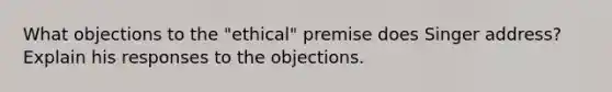 What objections to the "ethical" premise does Singer address? Explain his responses to the objections.