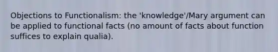 Objections to Functionalism: the 'knowledge'/Mary argument can be applied to functional facts (no amount of facts about function suffices to explain qualia).