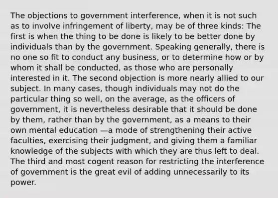 The objections to government interference, when it is not such as to involve infringement of liberty, may be of three kinds: The first is when the thing to be done is likely to be better done by individuals than by the government. Speaking generally, there is no one so fit to conduct any business, or to determine how or by whom it shall be conducted, as those who are personally interested in it. The second objection is more nearly allied to our subject. In many cases, though individuals may not do the particular thing so well, on the average, as the officers of government, it is nevertheless desirable that it should be done by them, rather than by the government, as a means to their own mental education —a mode of strengthening their active faculties, exercising their judgment, and giving them a familiar knowledge of the subjects with which they are thus left to deal. The third and most cogent reason for restricting the interference of government is the great evil of adding unnecessarily to its power.