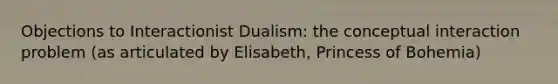 Objections to Interactionist Dualism: the conceptual interaction problem (as articulated by Elisabeth, Princess of Bohemia)