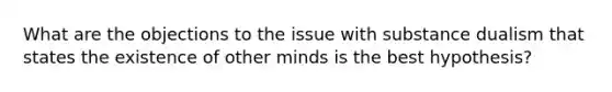 What are the objections to the issue with substance dualism that states the existence of other minds is the best hypothesis?