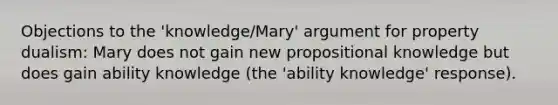 Objections to the 'knowledge/Mary' argument for property dualism: Mary does not gain new propositional knowledge but does gain ability knowledge (the 'ability knowledge' response).