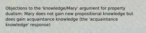 Objections to the 'knowledge/Mary' argument for property dualism: Mary does not gain new propositional knowledge but does gain acquaintance knowledge (the 'acquaintance knowledge' response)