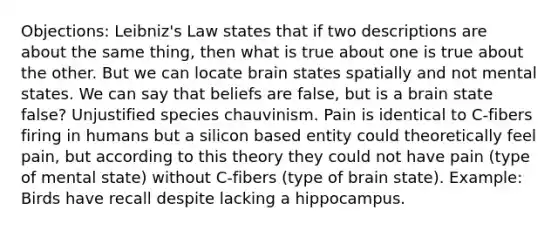 Objections: Leibniz's Law states that if two descriptions are about the same thing, then what is true about one is true about the other. But we can locate brain states spatially and not mental states. We can say that beliefs are false, but is a brain state false? Unjustified species chauvinism. Pain is identical to C-fibers firing in humans but a silicon based entity could theoretically feel pain, but according to this theory they could not have pain (type of mental state) without C-fibers (type of brain state). Example: Birds have recall despite lacking a hippocampus.