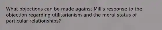 What objections can be made against Mill's response to the objection regarding utilitarianism and the moral status of particular relationships?