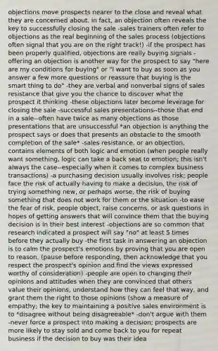 objections move prospects nearer to the close and reveal what they are concerned about. in fact, an objection often reveals the key to successfully closing the sale -sales trainers often refer to objections as the real beginning of the sales process (objections often signal that you are on the right track!) -if the prospect has been properly qualified, objections are really buying signals -offering an objection is another way for the prospect to say "here are my conditions for buying" or "I want to buy as soon as you answer a few more questions or reassure that buying is the smart thing to do" -they are verbal and nonverbal signs of sales resistance that give you the chance to discover what the prospect it thinking -these objections later become leverage for closing the sale -successful sales presentations--those that end in a sale--often have twice as many objections as those presentations that are unsuccessful *an objection is anything the prospect says or does that presents an obstacle to the smooth completion of the sale* -sales resistance, or an objection, contains elements of both logic and emotion (when people really want something, logic can take a back seat to emotion; this isn't always the case--especially when it comes to complex business transactions) -a purchasing decision usually involves risk; people face the risk of actually having to make a decision, the risk of trying something new, or perhaps worse, the risk of buying something that does not work for them or the situation -to ease the fear of risk, people object, raise concerns, or ask questions in hopes of getting answers that will convince them that the buying decision is in their best interest -objections are so common that research indicated a prospect will say "no" at least 5 times before they actually buy -the first task in answering an objection is to calm the prospect's emotions by proving that you are open to reason. (pause before responding, then acknowledge that you respect the prospect's opinion and find the views expressed worthy of consideration) -people are open to changing their opinions and attitudes when they are convinced that others value their opinions, understand how they can feel that way, and grant them the right to those opinions (show a measure of empathy; the key to maintaining a positive sales environment is to *disagree without being disagreeable* -don't argue with them -never force a prospect into making a decision; prospects are more likely to stay sold and come back to you for repeat business if the decision to buy was their idea