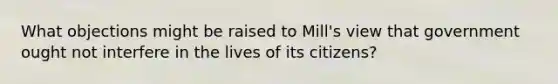 What objections might be raised to Mill's view that government ought not interfere in the lives of its citizens?