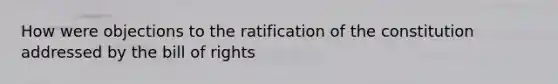 How were objections to the ratification of the constitution addressed by the bill of rights