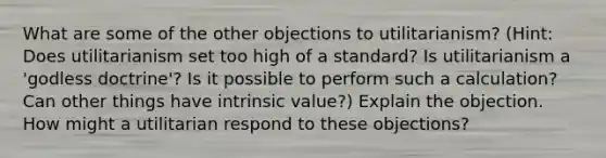 What are some of the other objections to utilitarianism? (Hint: Does utilitarianism set too high of a standard? Is utilitarianism a 'godless doctrine'? Is it possible to perform such a calculation? Can other things have intrinsic value?) Explain the objection. How might a utilitarian respond to these objections?