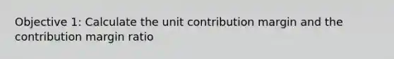 Objective 1: Calculate the unit contribution margin and the contribution margin ratio