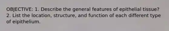 OBJECTIVE: 1. Describe the general features of epithelial tissue? 2. List the location, structure, and function of each different type of eipithelium.