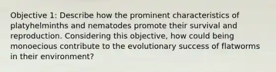 Objective 1: Describe how the prominent characteristics of platyhelminths and nematodes promote their survival and reproduction. Considering this objective, how could being monoecious contribute to the evolutionary success of flatworms in their environment?