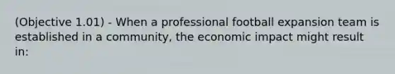 (Objective 1.01) - When a professional football expansion team is established in a community, the economic impact might result in: