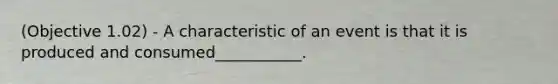 (Objective 1.02) - A characteristic of an event is that it is produced and consumed___________.