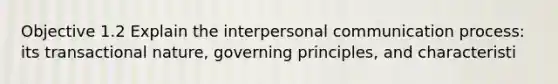 Objective 1.2 Explain the interpersonal communication process: its transactional nature, governing principles, and characteristi