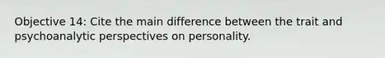 Objective 14: Cite the main difference between the trait and psychoanalytic perspectives on personality.