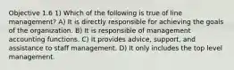 Objective 1.6 1) Which of the following is true of line management? A) It is directly responsible for achieving the goals of the organization. B) It is responsible of management accounting functions. C) It provides advice, support, and assistance to staff management. D) It only includes the top level management.