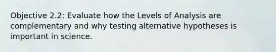 Objective 2.2: Evaluate how the Levels of Analysis are complementary and why testing alternative hypotheses is important in science.