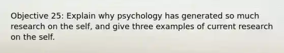 Objective 25: Explain why psychology has generated so much research on the self, and give three examples of current research on the self.