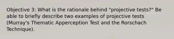 Objective 3: What is the rationale behind "projective tests?" Be able to briefly describe two examples of projective tests (Murray's Thematic Apperception Test and the Rorschach Technique).