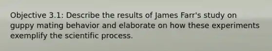 Objective 3.1: Describe the results of James Farr's study on guppy mating behavior and elaborate on how these experiments exemplify the scientific process.