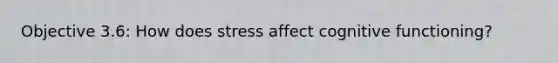 Objective 3.6: How does stress affect cognitive functioning?