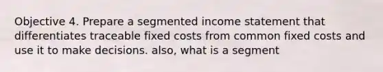 Objective 4. Prepare a segmented income statement that differentiates traceable fixed costs from common fixed costs and use it to make decisions. also, what is a segment