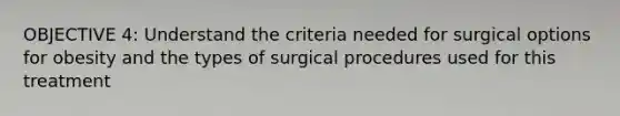 OBJECTIVE 4: Understand the criteria needed for surgical options for obesity and the types of surgical procedures used for this treatment