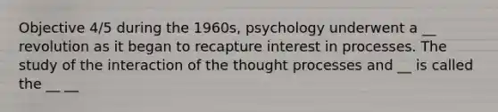 Objective 4/5 during the 1960s, psychology underwent a __ revolution as it began to recapture interest in processes. The study of the interaction of the thought processes and __ is called the __ __