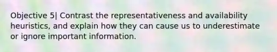 Objective 5| Contrast the representativeness and availability heuristics, and explain how they can cause us to underestimate or ignore important information.