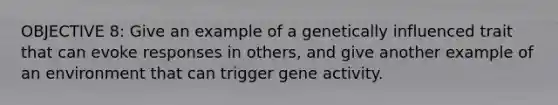 OBJECTIVE 8: Give an example of a genetically influenced trait that can evoke responses in others, and give another example of an environment that can trigger gene activity.