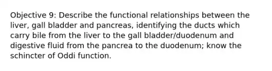 Objective 9: Describe the functional relationships between the liver, gall bladder and pancreas, identifying the ducts which carry bile from the liver to the gall bladder/duodenum and digestive fluid from the pancrea to the duodenum; know the schincter of Oddi function.