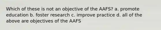 Which of these is not an objective of the AAFS? a. promote education b. foster research c. improve practice d. all of the above are objectives of the AAFS