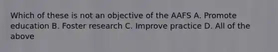 Which of these is not an objective of the AAFS A. Promote education B. Foster research C. Improve practice D. All of the above