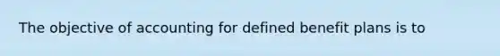 The objective of accounting for defined benefit plans is to