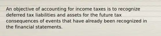 An objective of accounting for income taxes is to recognize deferred tax liabilities and assets for the future tax consequences of events that have already been recognized in the financial statements.