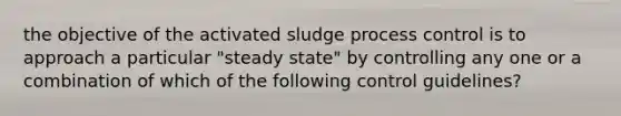 the objective of the activated sludge process control is to approach a particular "steady state" by controlling any one or a combination of which of the following control guidelines?