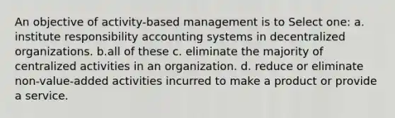 An objective of activity-based management is to Select one: a. institute responsibility accounting systems in decentralized organizations. b.all of these c. eliminate the majority of centralized activities in an organization. d. reduce or eliminate non-value-added activities incurred to make a product or provide a service.