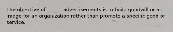 The objective of ______ advertisements is to build goodwill or an image for an organization rather than promote a specific good or service.