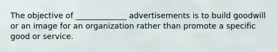 The objective of _____________ advertisements is to build goodwill or an image for an organization rather than promote a specific good or service.