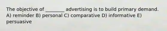 The objective of ________ advertising is to build primary demand. A) reminder B) personal C) comparative D) informative E) persuasive