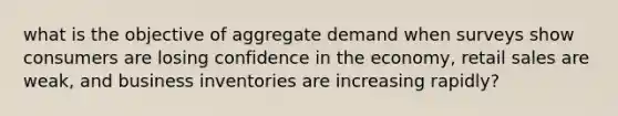 what is the objective of aggregate demand when surveys show consumers are losing confidence in the economy, retail sales are weak, and business inventories are increasing rapidly?