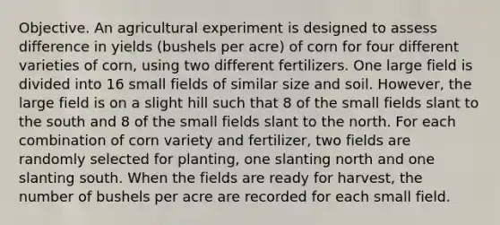 Objective. An agricultural experiment is designed to assess difference in yields (bushels per acre) of corn for four different varieties of corn, using two different fertilizers. One large field is divided into 16 small fields of similar size and soil. However, the large field is on a slight hill such that 8 of the small fields slant to the south and 8 of the small fields slant to the north. For each combination of corn variety and fertilizer, two fields are randomly selected for planting, one slanting north and one slanting south. When the fields are ready for harvest, the number of bushels per acre are recorded for each small field.