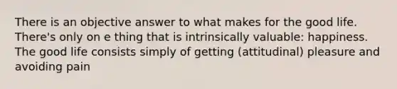 There is an objective answer to what makes for the good life. There's only on e thing that is intrinsically valuable: happiness. The good life consists simply of getting (attitudinal) pleasure and avoiding pain