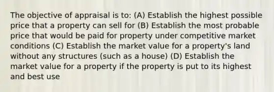 The objective of appraisal is to: (A) Establish the highest possible price that a property can sell for (B) Establish the most probable price that would be paid for property under competitive market conditions (C) Establish the market value for a property's land without any structures (such as a house) (D) Establish the market value for a property if the property is put to its highest and best use